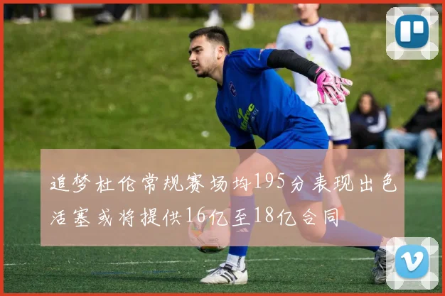 追梦杜伦常规赛场均195分表现出色活塞或将提供16亿至18亿合同