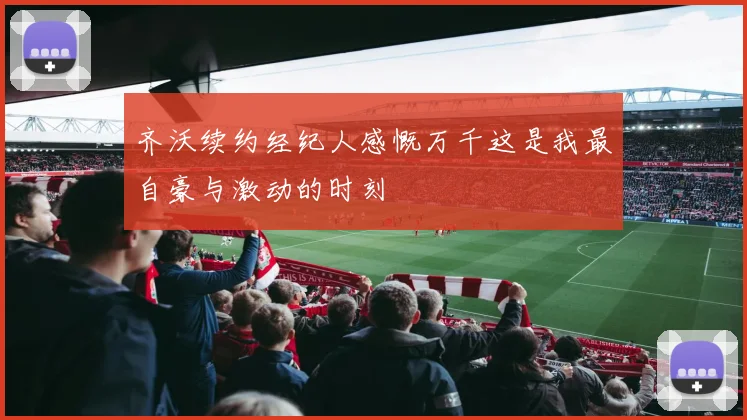齐沃续约经纪人感慨万千这是我最自豪与激动的时刻