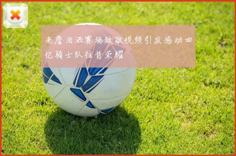 老詹泪洒赛场致敬视频引发感动回忆骑士队往昔荣耀