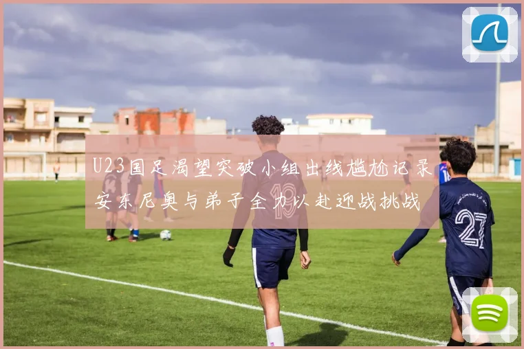 U23国足渴望突破小组出线尴尬记录安东尼奥与弟子全力以赴迎战挑战
