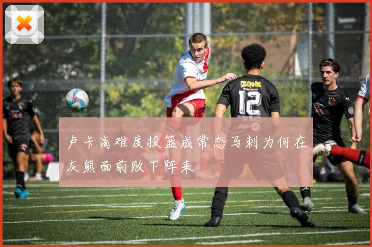 卢卡高难度投篮成常态马刺为何在灰熊面前败下阵来