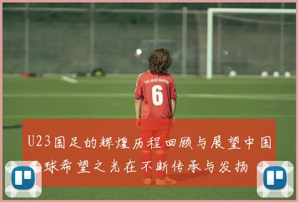 U23国足的辉煌历程回顾与展望中国足球希望之光在不断传承与发扬