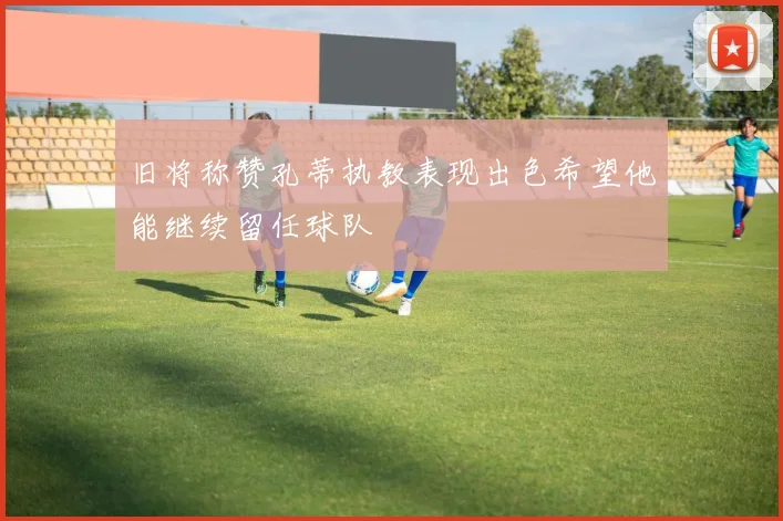 旧将称赞孔蒂执教表现出色希望他能继续留任球队