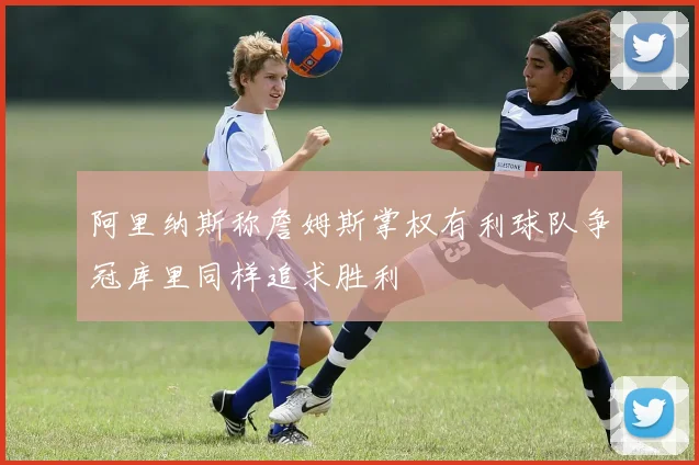 阿里纳斯称詹姆斯掌权有利球队争冠库里同样追求胜利