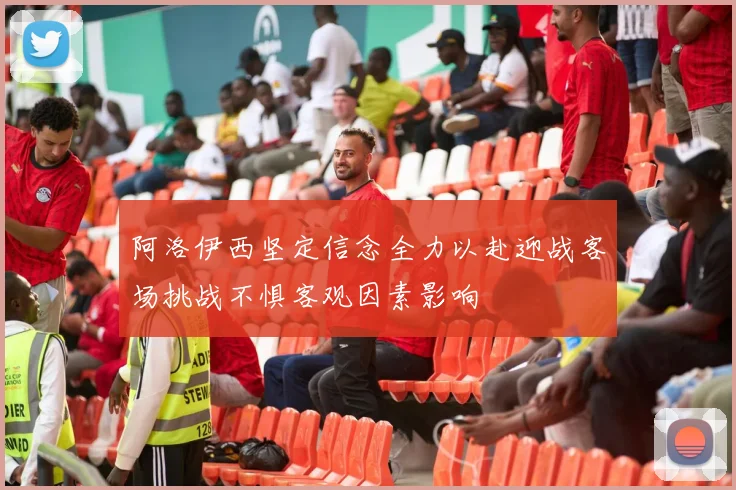 阿洛伊西坚定信念全力以赴迎战客场挑战不惧客观因素影响