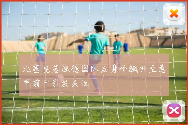 比塞克落选德国队后身价飙升至意甲前十引发关注
