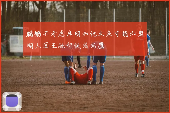 鹈鹕不考虑库明加他未来可能加盟湖人国王独行侠或老鹰