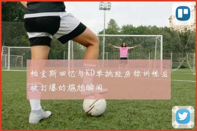 帕金斯回忆与KD单挑经历称训练后被打爆的尴尬瞬间