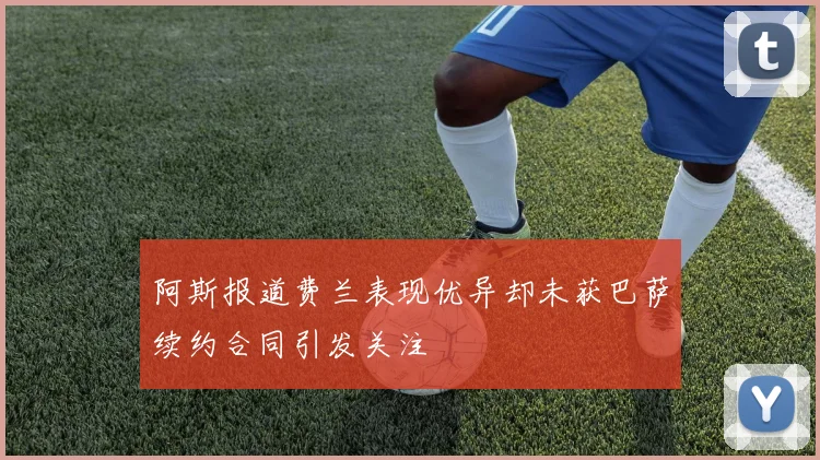 阿斯报道费兰表现优异却未获巴萨续约合同引发关注
