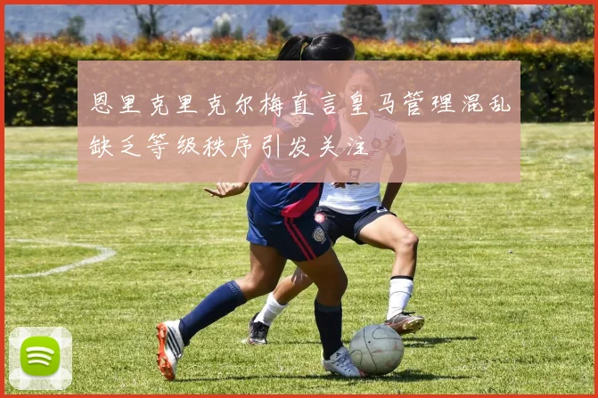 恩里克里克尔梅直言皇马管理混乱缺乏等级秩序引发关注