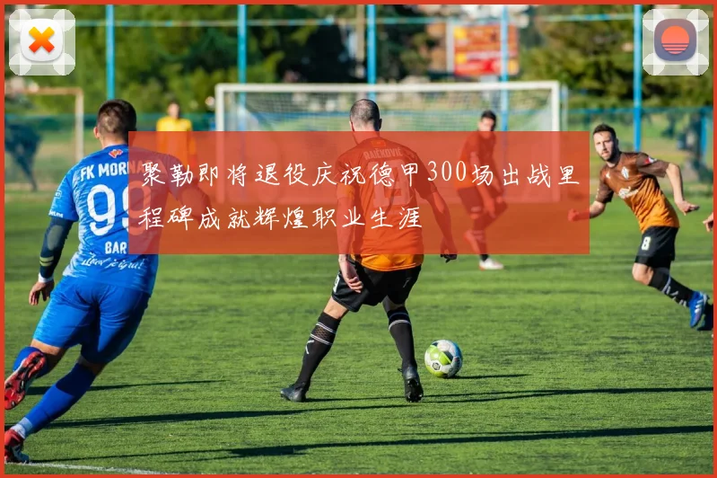 聚勒即将退役庆祝德甲300场出战里程碑成就辉煌职业生涯