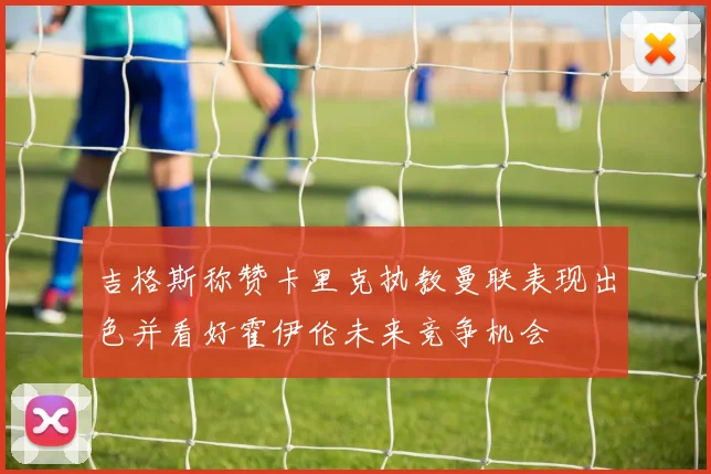 吉格斯称赞卡里克执教曼联表现出色并看好霍伊伦未来竞争机会