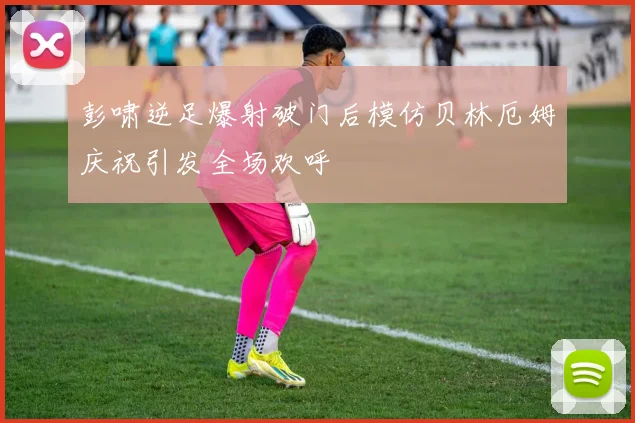 彭啸逆足爆射破门后模仿贝林厄姆庆祝引发全场欢呼