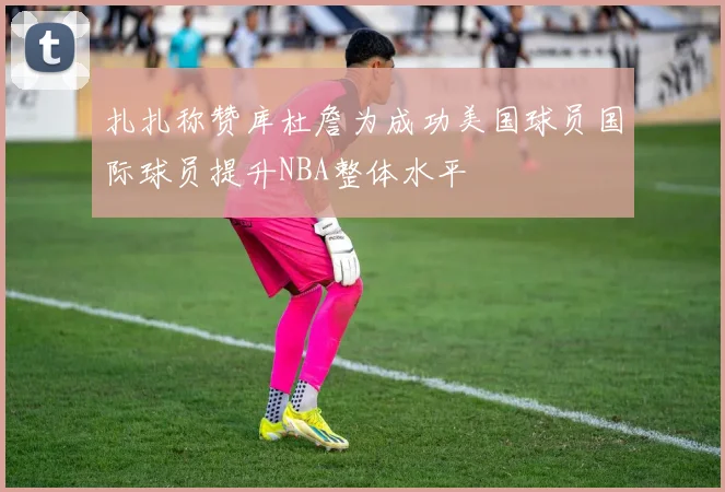 扎扎称赞库杜詹为成功美国球员国际球员提升NBA整体水平