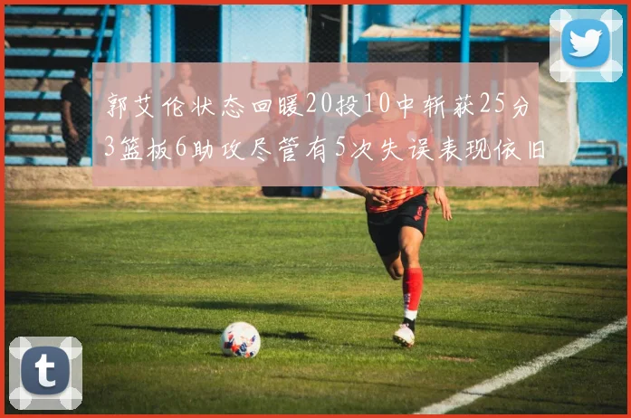 郭艾伦状态回暖20投10中斩获25分3篮板6助攻尽管有5次失误表现依旧可圈可点