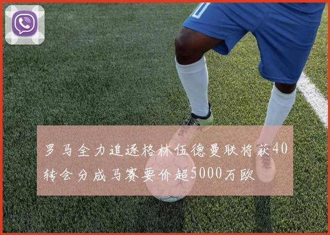 罗马全力追逐格林伍德曼联将获40转会分成马赛要价超5000万欧