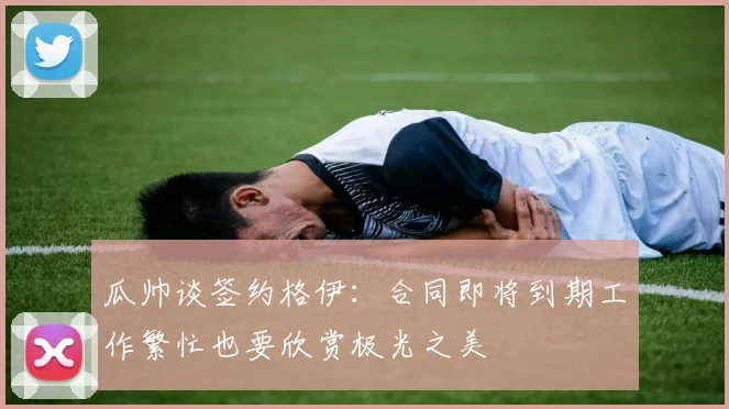 瓜帅谈签约格伊：合同即将到期工作繁忙也要欣赏极光之美