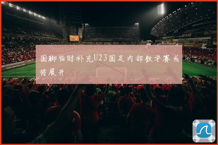 国脚临时补充U23国足内部教学赛或将展开