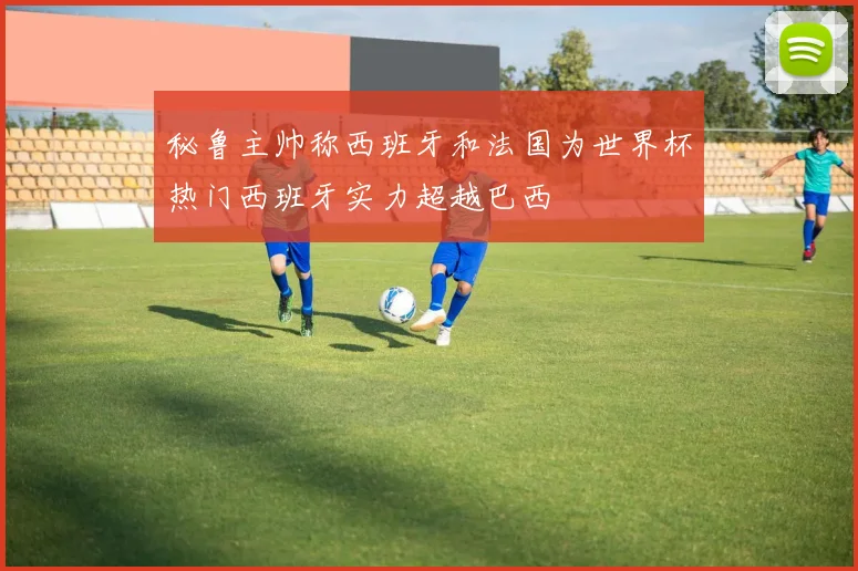秘鲁主帅称西班牙和法国为世界杯热门西班牙实力超越巴西
