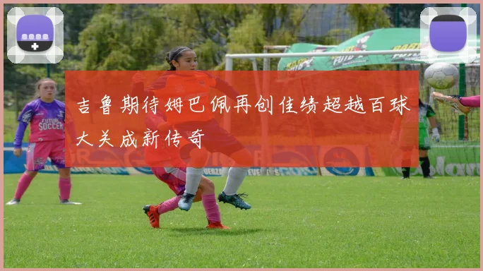 吉鲁期待姆巴佩再创佳绩超越百球大关成新传奇
