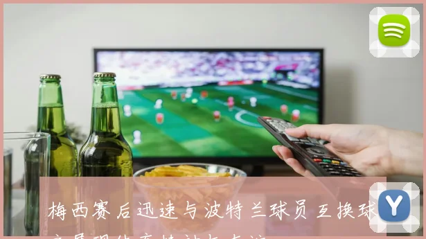 梅西赛后迅速与波特兰球员互换球衣展现体育精神与友谊