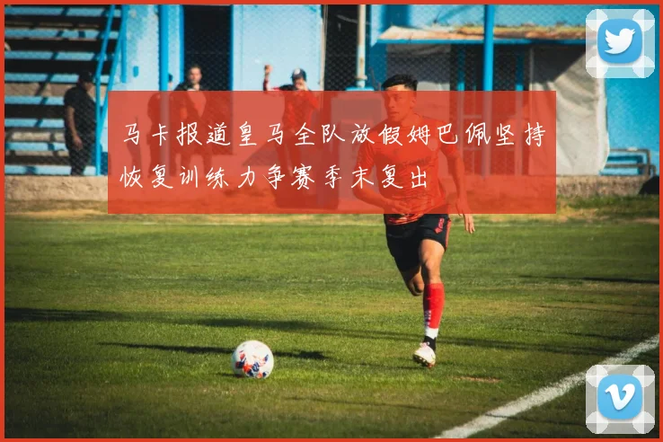 马卡报道皇马全队放假姆巴佩坚持恢复训练力争赛季末复出